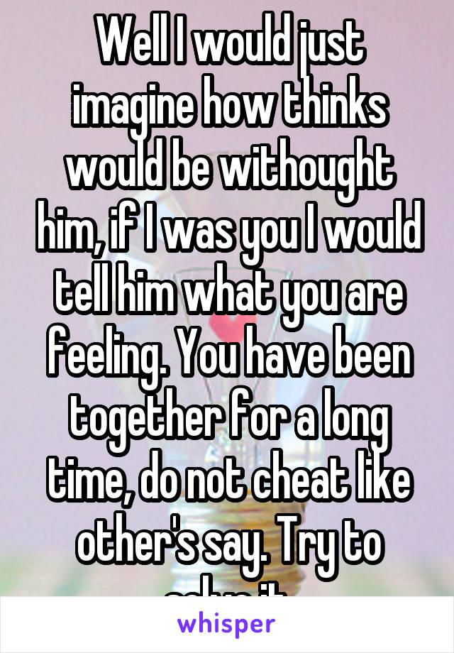 Well I would just imagine how thinks would be withought him, if I was you I would tell him what you are feeling. You have been together for a long time, do not cheat like other's say. Try to solve it.