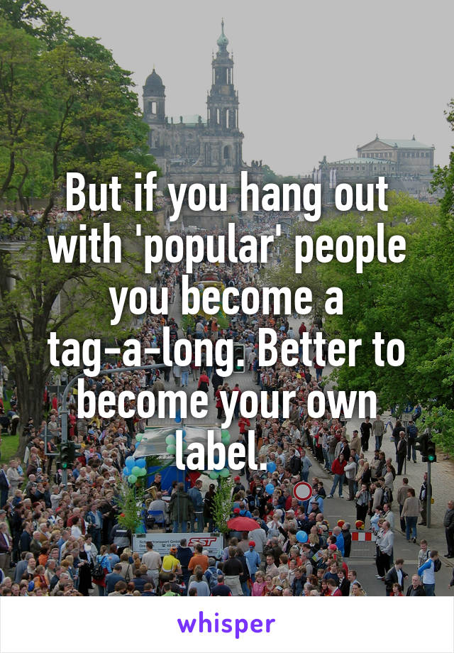 But if you hang out with 'popular' people you become a tag-a-long. Better to become your own label. 