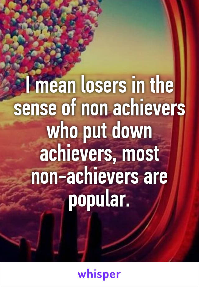 I mean losers in the sense of non achievers who put down achievers, most non-achievers are popular.