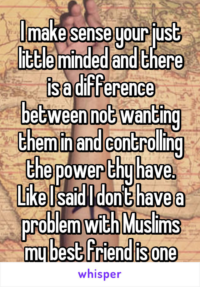 I make sense your just little minded and there is a difference between not wanting them in and controlling the power thy have. Like I said I don't have a problem with Muslims my best friend is one