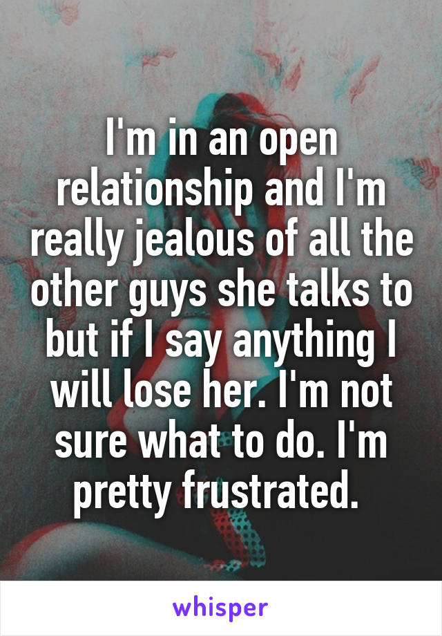 I'm in an open relationship and I'm really jealous of all the other guys she talks to but if I say anything I will lose her. I'm not sure what to do. I'm pretty frustrated. 