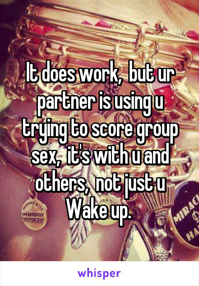 It does work,  but ur partner is using u trying to score group sex,  it's with u and others,  not just u
Wake up. 