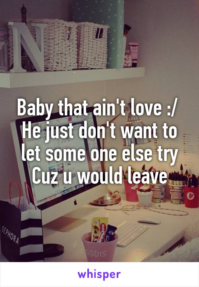 Baby that ain't love :/ 
He just don't want to let some one else try Cuz u would leave