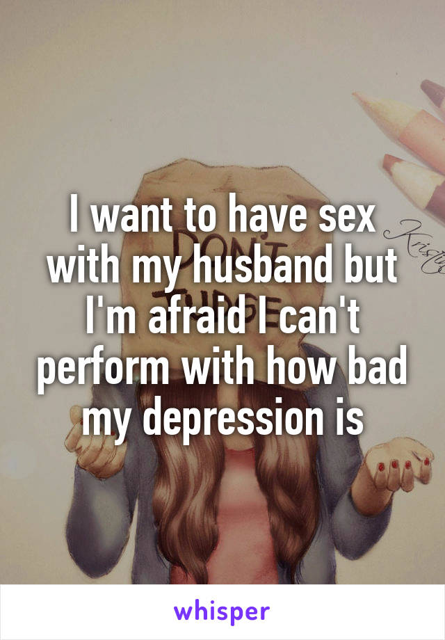 I want to have sex with my husband but I'm afraid I can't perform with how bad my depression is