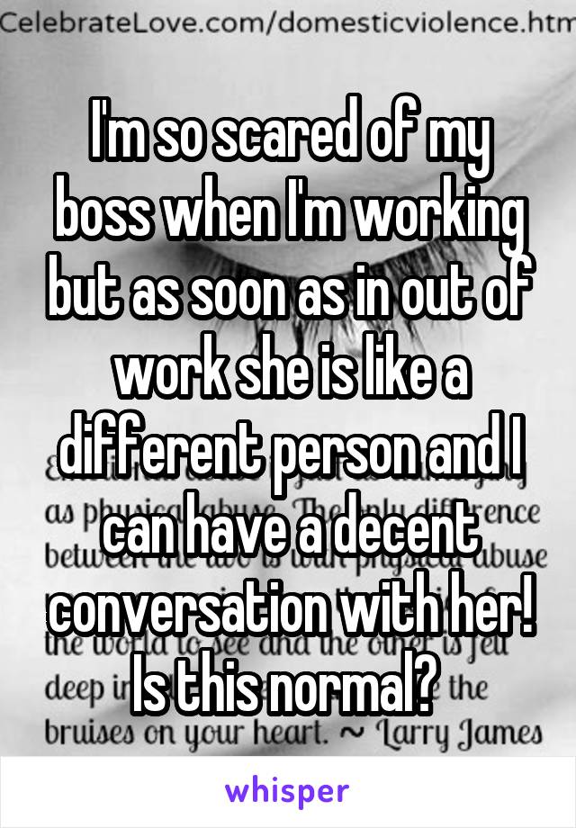 I'm so scared of my boss when I'm working but as soon as in out of work she is like a different person and I can have a decent conversation with her! Is this normal? 