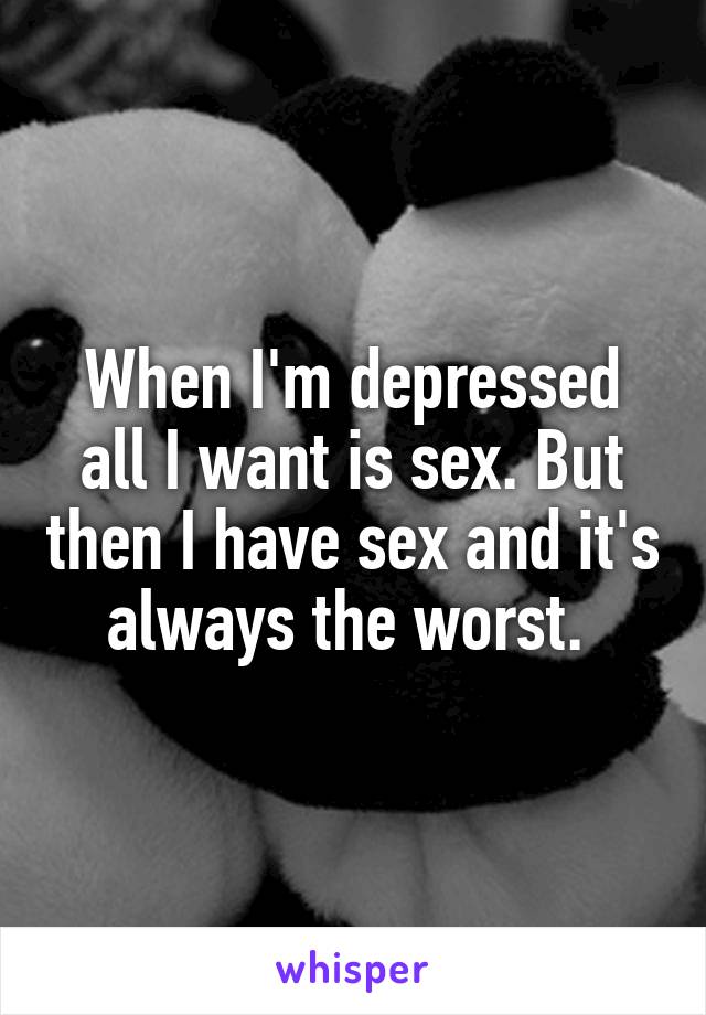 When I'm depressed all I want is sex. But then I have sex and it's always the worst. 