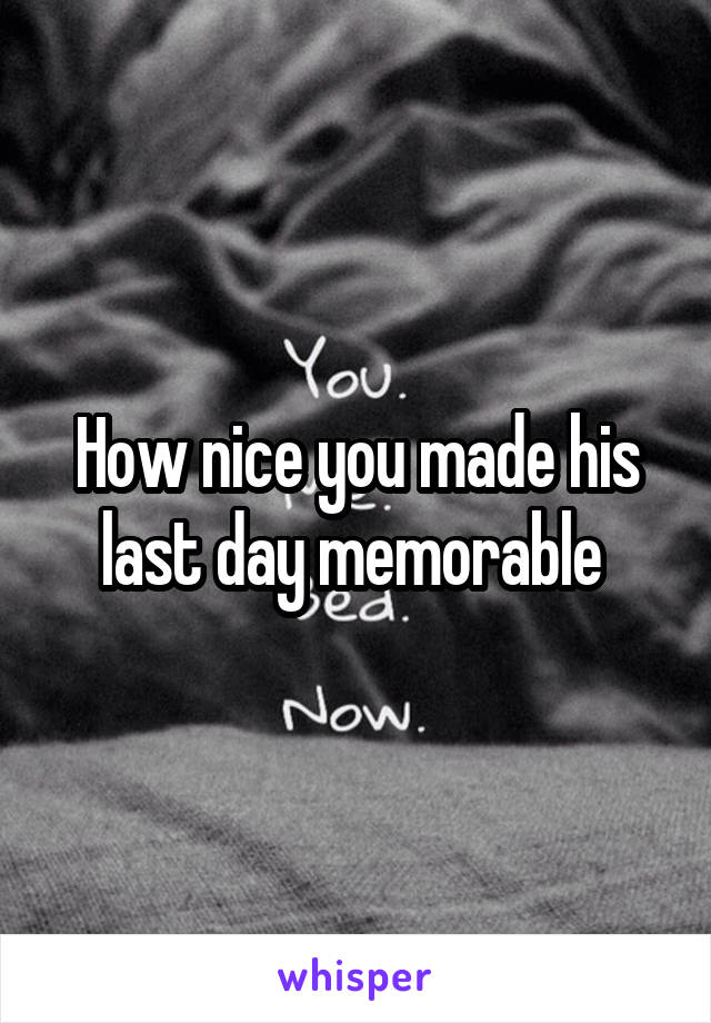 How nice you made his last day memorable 