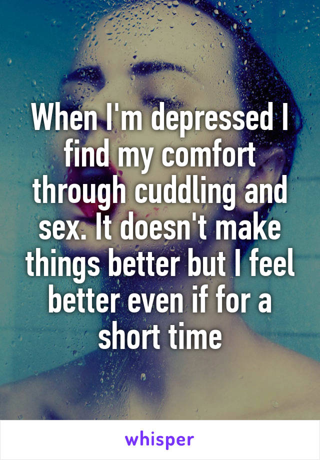 When I'm depressed I find my comfort through cuddling and sex. It doesn't make things better but I feel better even if for a short time