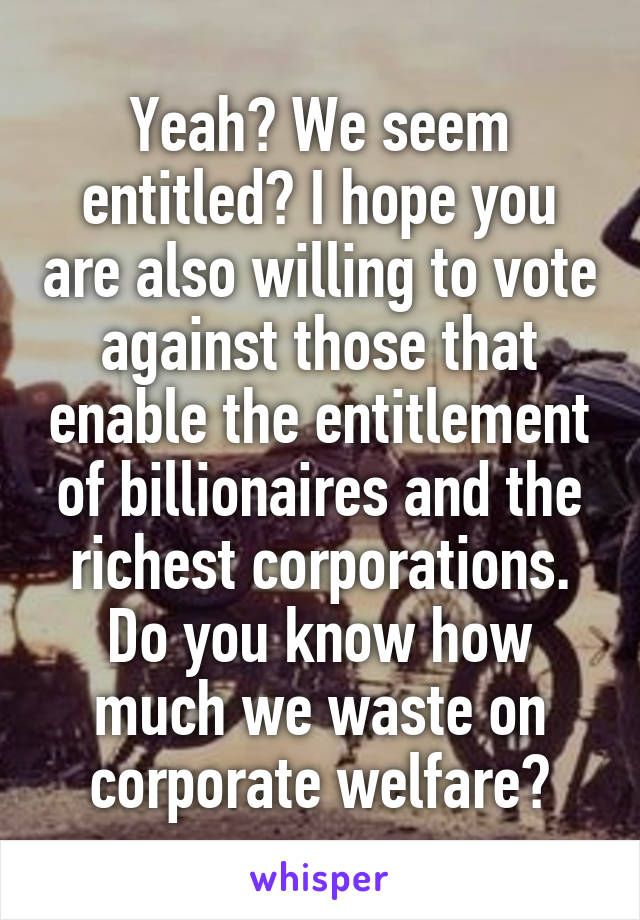 Yeah? We seem entitled? I hope you are also willing to vote against those that enable the entitlement of billionaires and the richest corporations. Do you know how much we waste on corporate welfare?