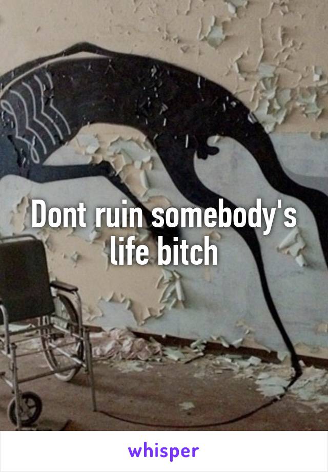 Dont ruin somebody's life bitch