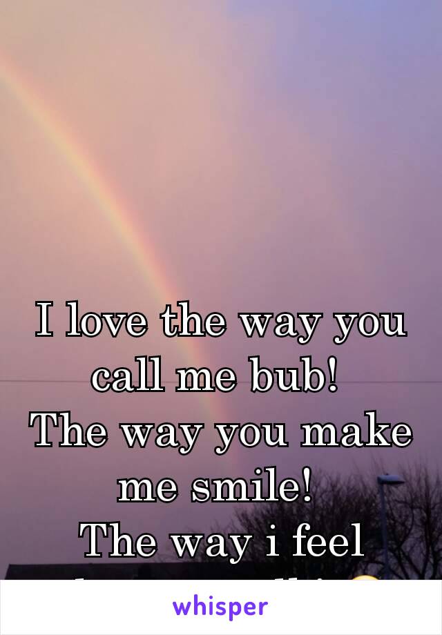 I love the way you call me bub! 
The way you make me smile! 
The way i feel when we talk! 😊 