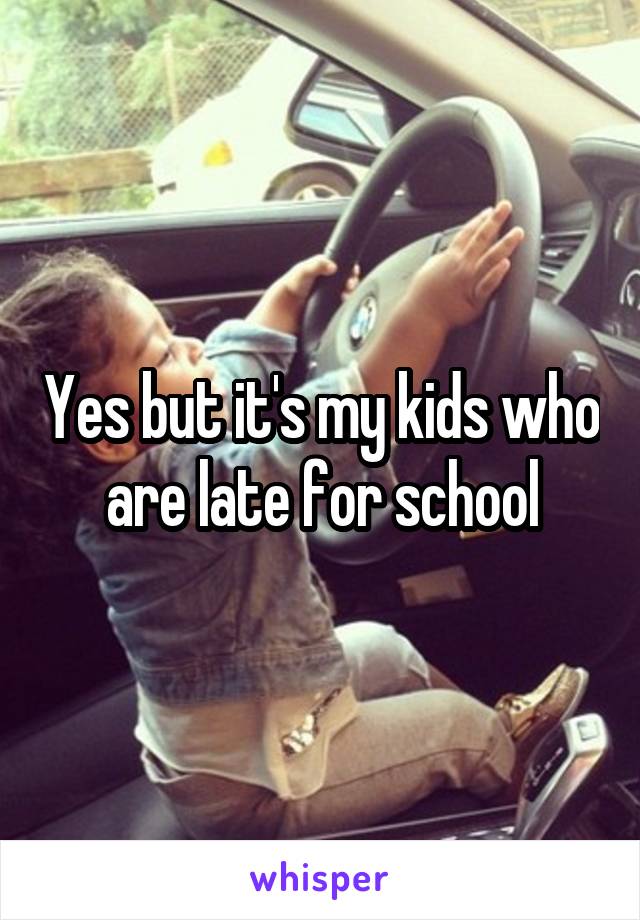 Yes but it's my kids who are late for school