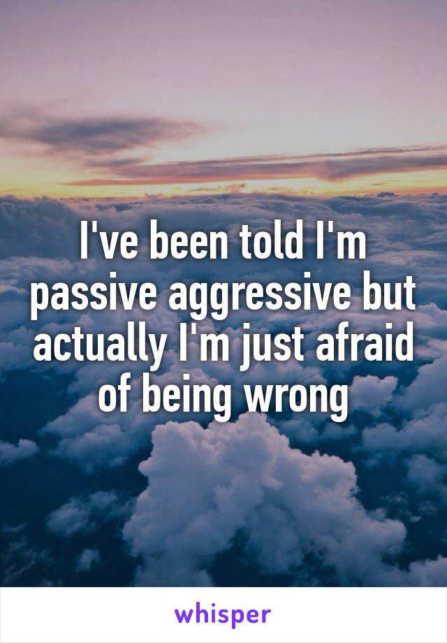 I've been told I'm passive aggressive but actually I'm just afraid of being wrong