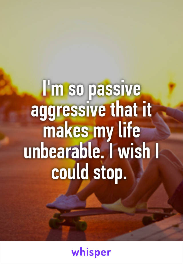 I'm so passive aggressive that it makes my life unbearable. I wish I could stop. 
