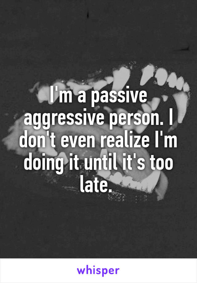 I'm a passive aggressive person. I don't even realize I'm doing it until it's too late. 