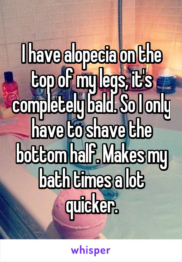 I have alopecia on the top of my legs, it's completely bald. So I only have to shave the bottom half. Makes my bath times a lot quicker.