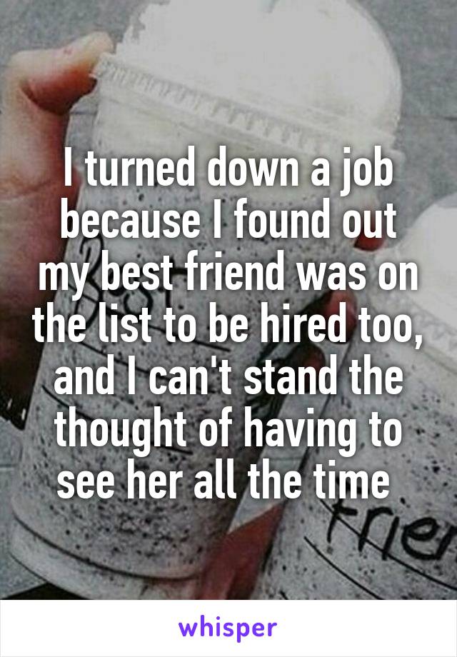 I turned down a job because I found out my best friend was on the list to be hired too, and I can't stand the thought of having to see her all the time 