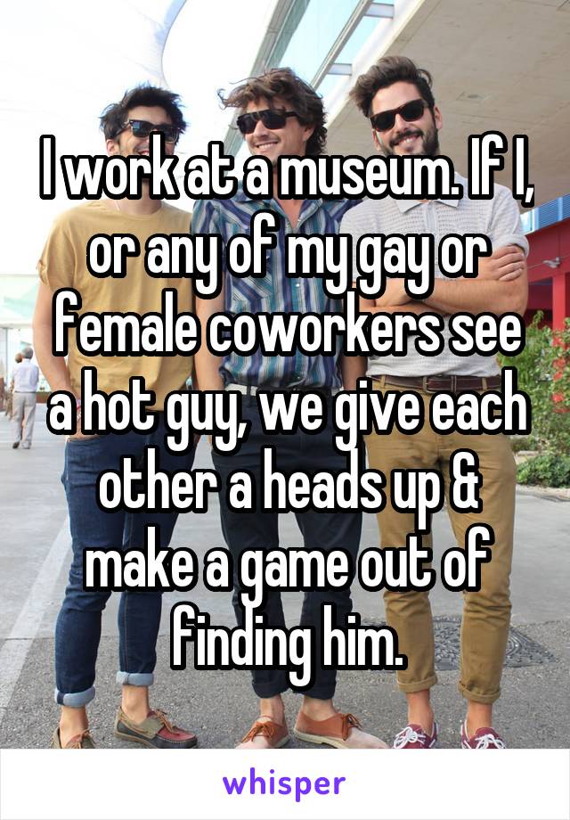I work at a museum. If I, or any of my gay or female coworkers see a hot guy, we give each other a heads up & make a game out of finding him.