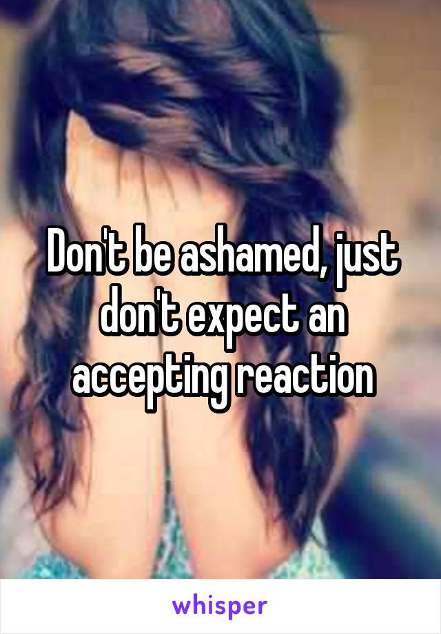 Don't be ashamed, just don't expect an accepting reaction