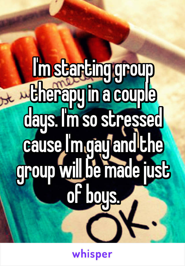 I'm starting group therapy in a couple days. I'm so stressed cause I'm gay and the group will be made just of boys.
