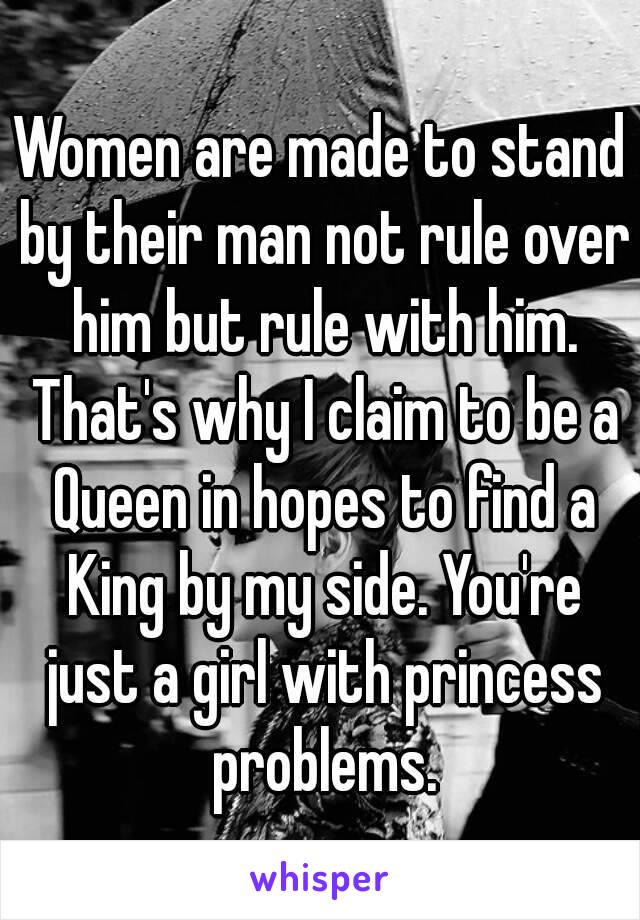 Women are made to stand by their man not rule over him but rule with him. That's why I claim to be a Queen in hopes to find a King by my side. You're just a girl with princess problems.