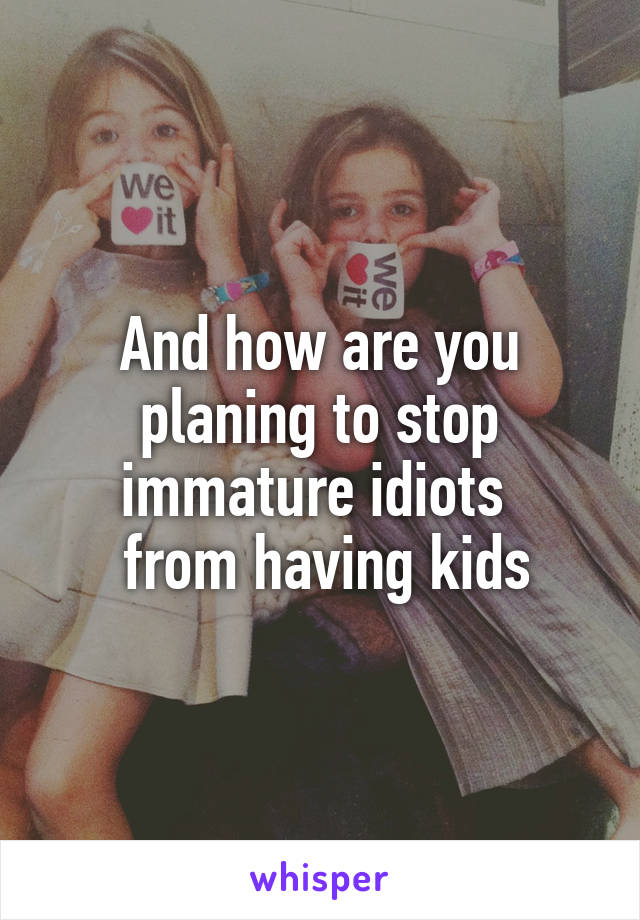 And how are you planing to stop immature idiots 
 from having kids