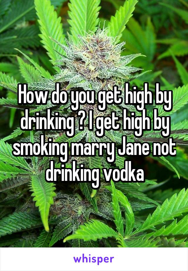 How do you get high by drinking ? I get high by smoking marry Jane not drinking vodka