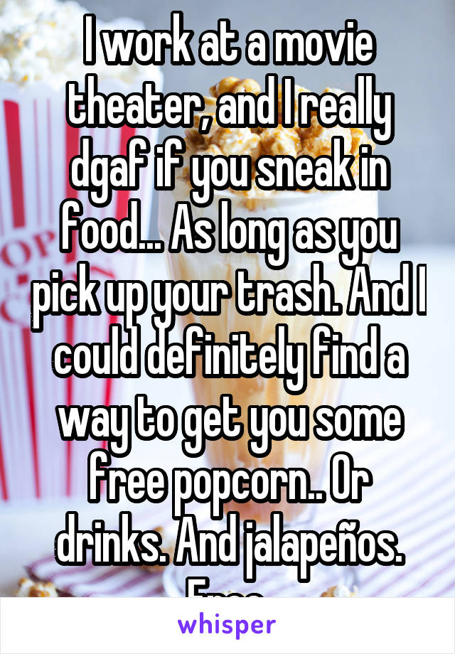 I work at a movie theater, and I really dgaf if you sneak in food... As long as you pick up your trash. And I could definitely find a way to get you some free popcorn.. Or drinks. And jalapeños. Free.