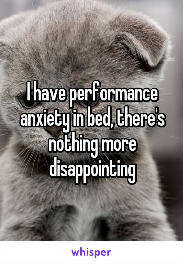 I have performance anxiety in bed, there's nothing more disappointing
