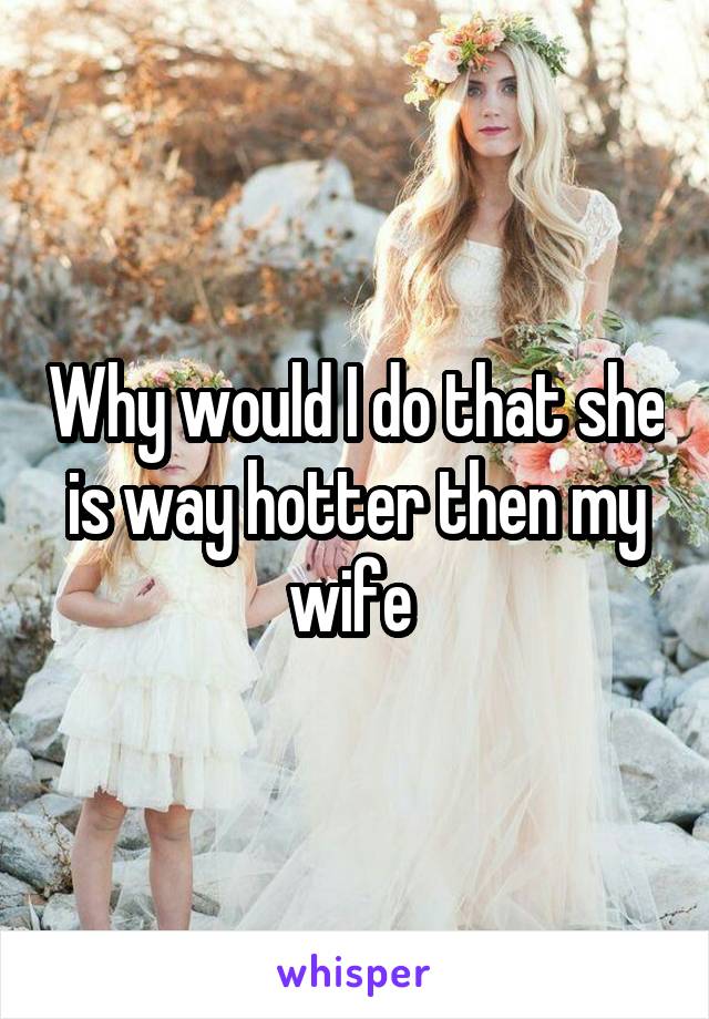 Why would I do that she is way hotter then my wife 