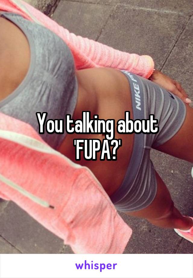 You talking about 'FUPA?'
