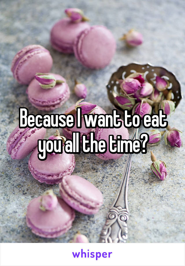 Because I want to eat you all the time?