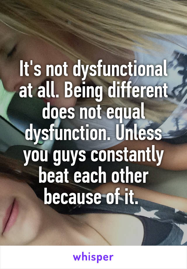 It's not dysfunctional at all. Being different does not equal dysfunction. Unless you guys constantly beat each other because of it. 