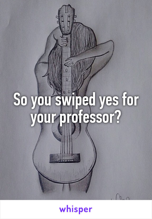 So you swiped yes for your professor?