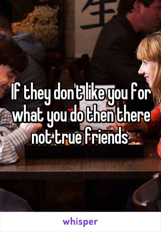 If they don't like you for what you do then there not true friends 