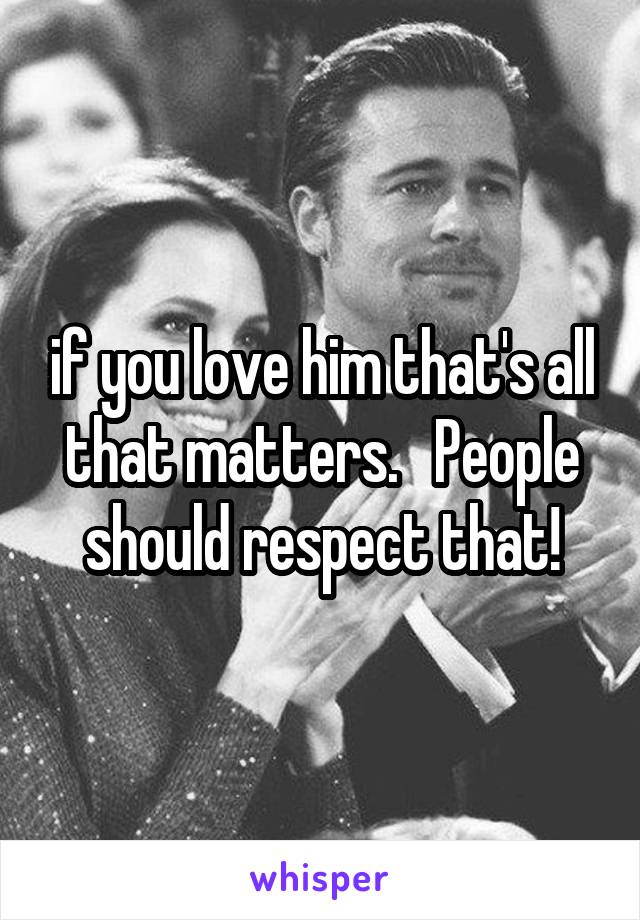 if you love him that's all that matters.   People should respect that!