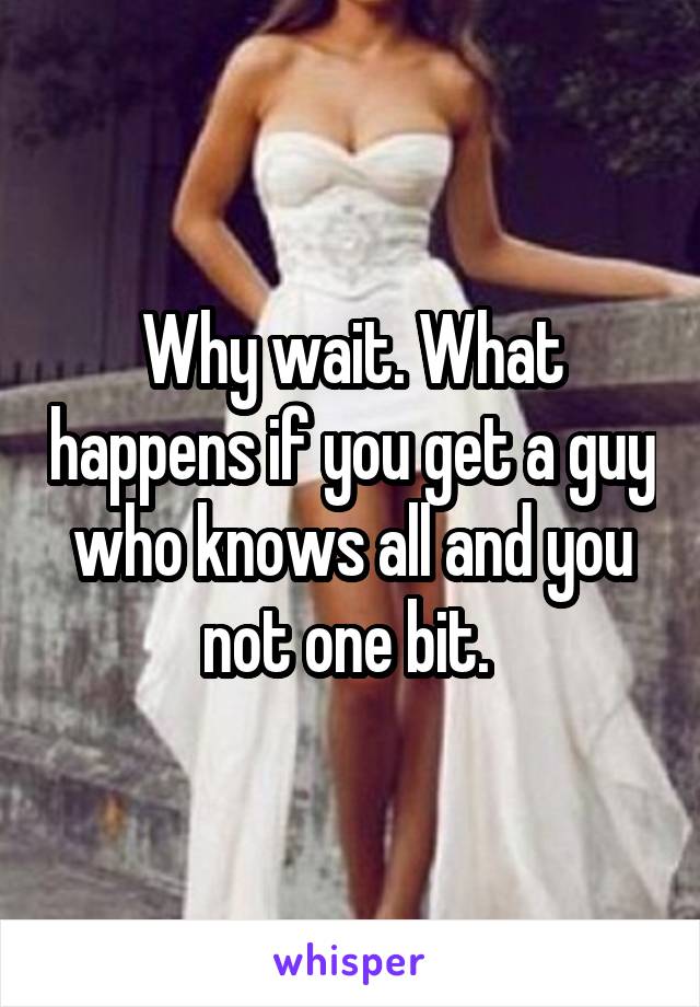 Why wait. What happens if you get a guy who knows all and you not one bit. 