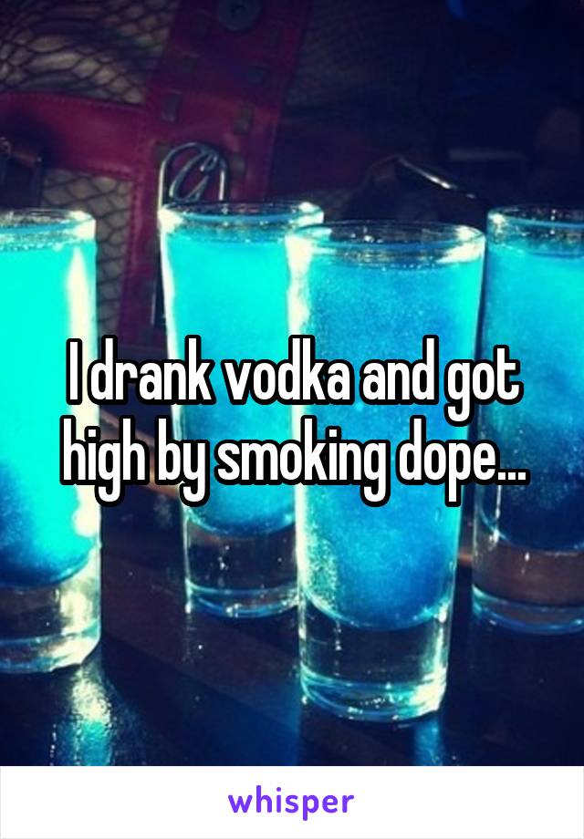 I drank vodka and got high by smoking dope...