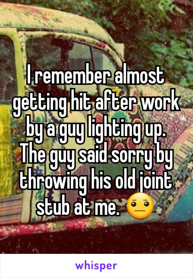 I remember almost getting hit after work by a guy lighting up.
The guy said sorry by throwing his old joint stub at me. 😐