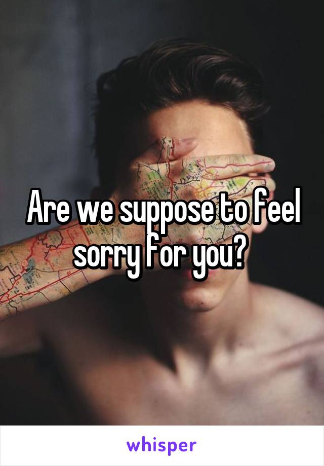 Are we suppose to feel sorry for you? 