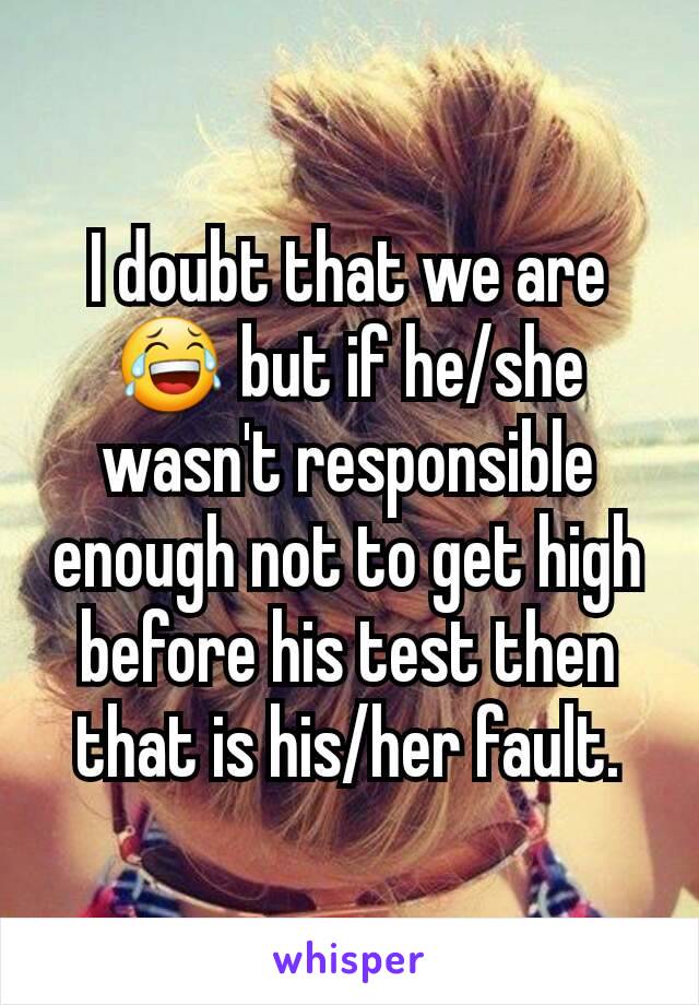 I doubt that we are 😂 but if he/she wasn't responsible enough not to get high before his test then that is his/her fault.