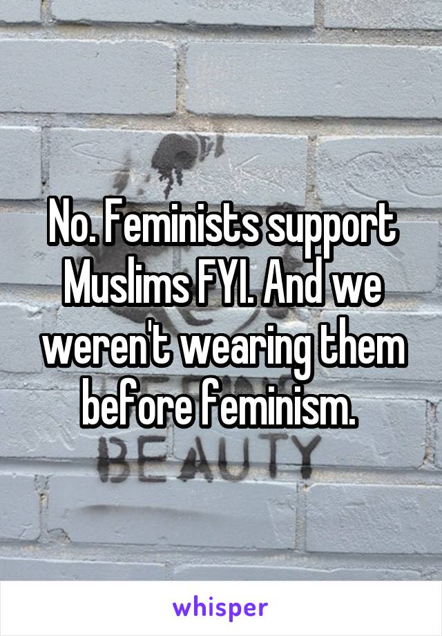 No. Feminists support Muslims FYI. And we weren't wearing them before feminism. 