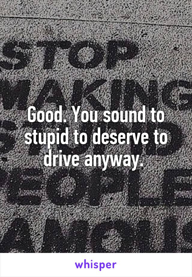 Good. You sound to stupid to deserve to drive anyway. 