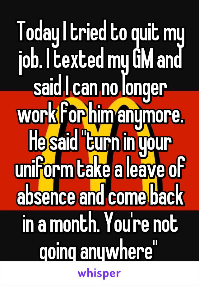 Today I tried to quit my job. I texted my GM and said I can no longer work for him anymore. He said "turn in your uniform take a leave of absence and come back in a month. You're not going anywhere" 