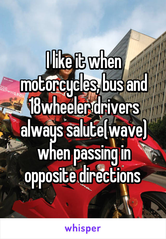 I like it when motorcycles, bus and 18wheeler drivers always salute(wave) when passing in opposite directions 