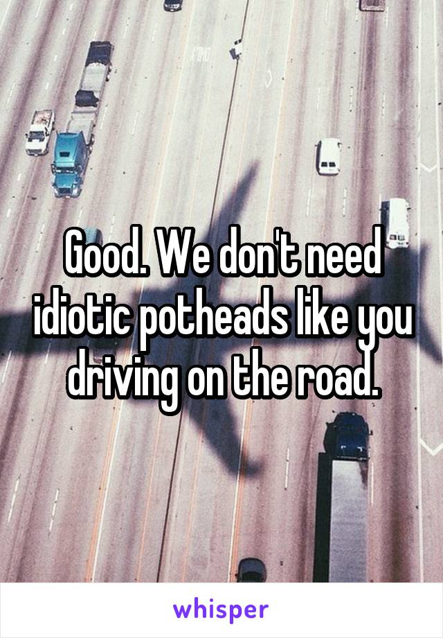 Good. We don't need idiotic potheads like you driving on the road.