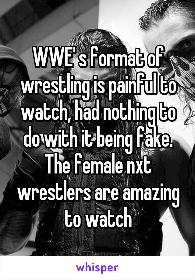 WWE' s format of wrestling is painful to watch, had nothing to do with it being fake. The female nxt wrestlers are amazing to watch