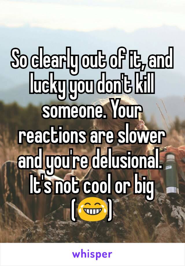 So clearly out of it, and lucky you don't kill someone. Your reactions are slower and you're delusional. 
It's not cool or big (😂)