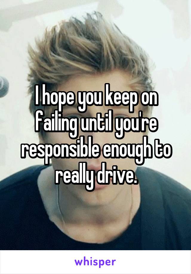 I hope you keep on failing until you're responsible enough to really drive.