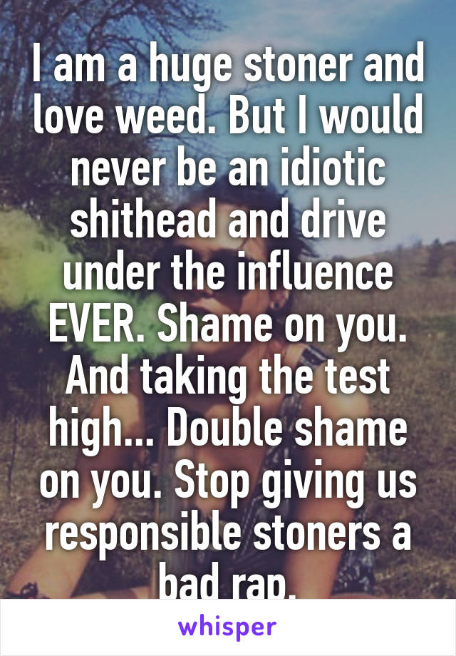 I am a huge stoner and love weed. But I would never be an idiotic shithead and drive under the influence EVER. Shame on you. And taking the test high... Double shame on you. Stop giving us responsible stoners a bad rap.